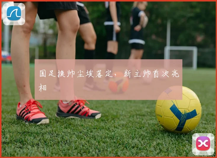 国足换帅尘埃落定,新主帅首次亮相