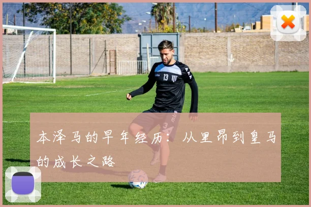 本泽马的早年经历:从里昂到皇马的成长之路