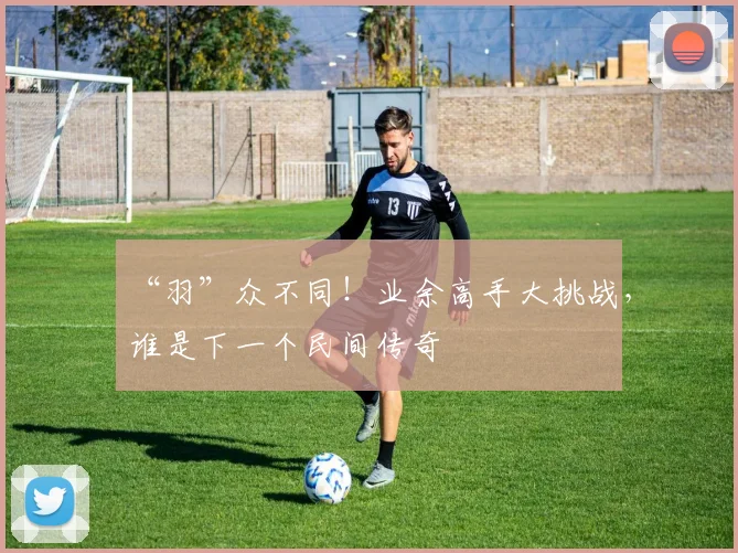 “羽”众不同!业余高手大挑战,谁是下一个民间传奇