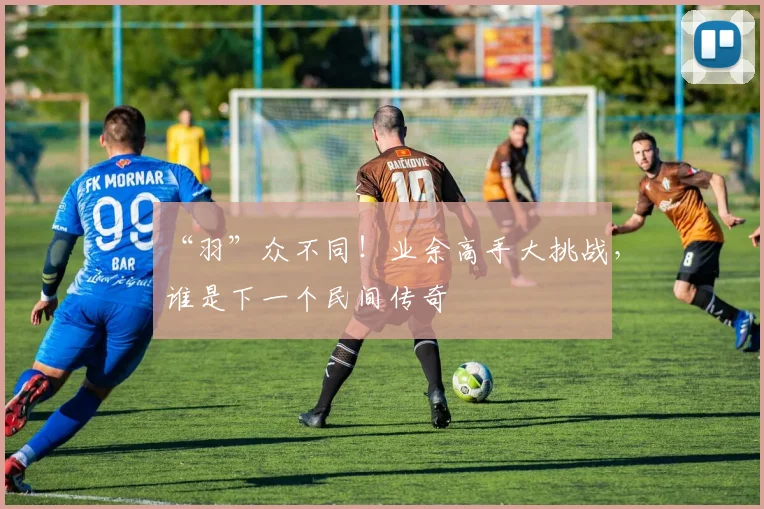 “羽”众不同!业余高手大挑战,谁是下一个民间传奇