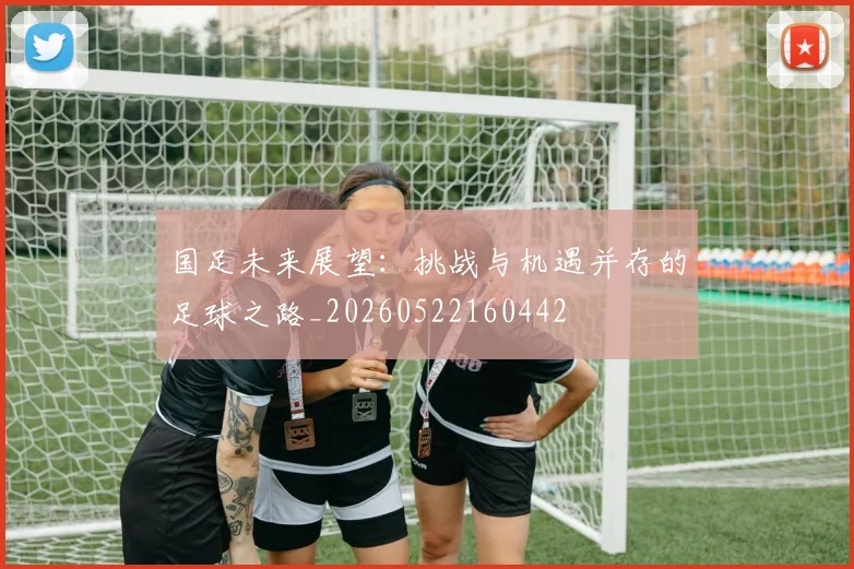 国足未来展望:挑战与机遇并存的足球之路_20260522160442