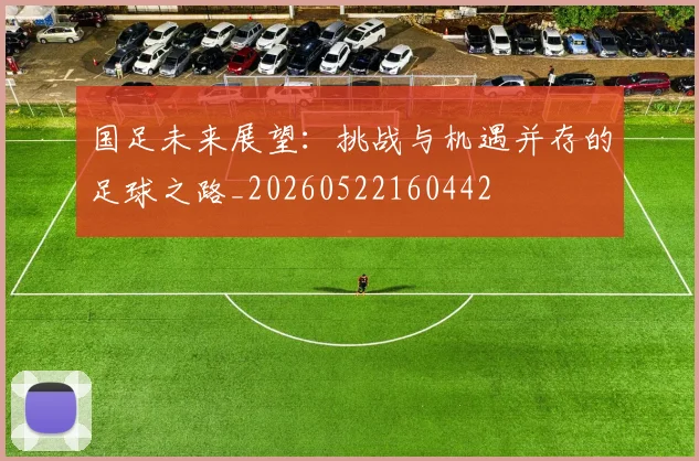 国足未来展望：挑战与机遇并存的足球之路_20260522160442
