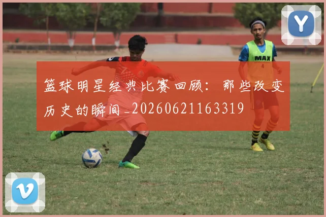 篮球明星经典比赛回顾：那些改变历史的瞬间_20260621163319