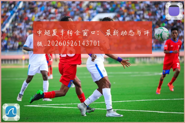 中超夏季转会窗口：最新动态与评级_20260526143701