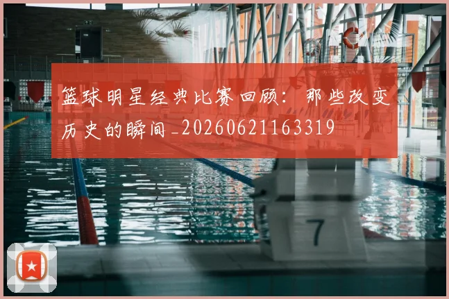 篮球明星经典比赛回顾:那些改变历史的瞬间_20260621163319
