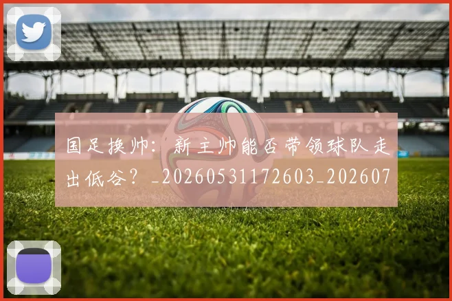 国足换帅：新主帅能否带领球队走出低谷？_20260531172603_20260703223909