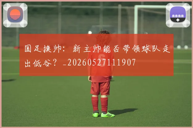 国足换帅:新主帅能否带领球队走出低谷?_20260527111907