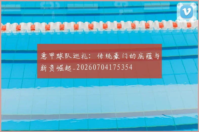 意甲球队巡礼：传统豪门的底蕴与新贵崛起_20260704175354