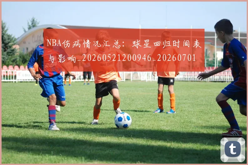 NBA伤病情况汇总：球星回归时间表与影响_20260521200946_20260701215309