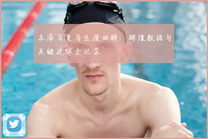 本泽马皇马生涯回顾：辉煌数据与关键进球全记录