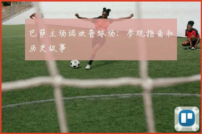 巴萨主场诺坎普球场：参观指南和历史故事