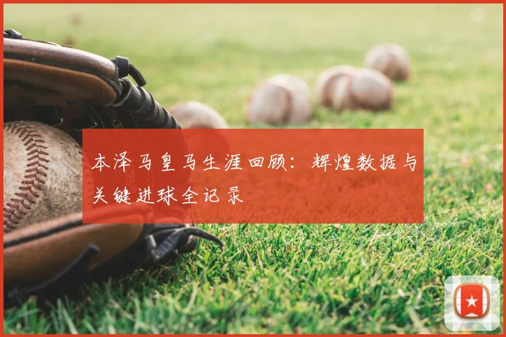 本泽马皇马生涯回顾:辉煌数据与关键进球全记录