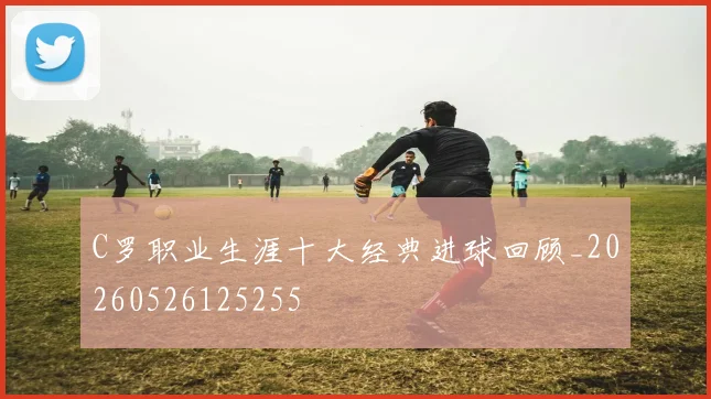 C罗职业生涯十大经典进球回顾_20260526125255