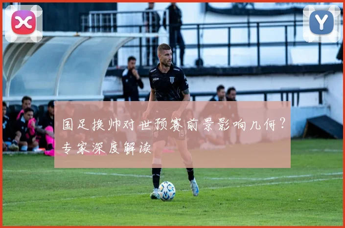 国足换帅对世预赛前景影响几何？专家深度解读