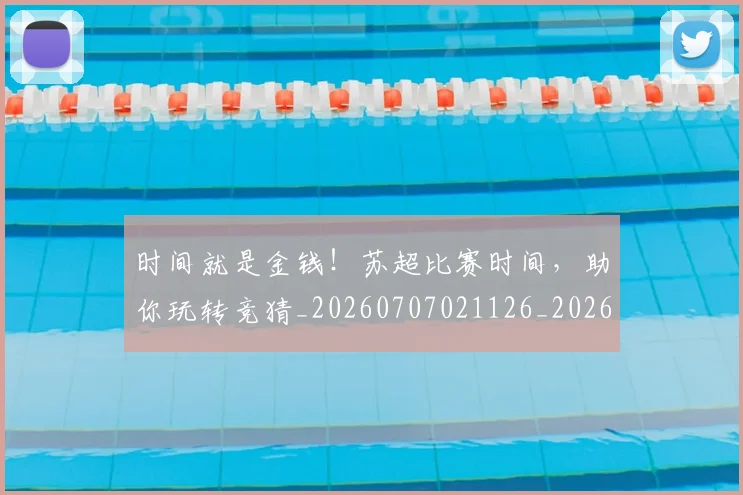 时间就是金钱!苏超比赛时间,助你玩转竞猜_20260707021126_20260731172132
